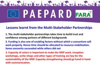 Lessons learnt from the Multi-Stakeholder Partnerships
1. The multi-stakeholder partnerships takes time to build trust and
confidence among partners of different backgrounds
2. Funding is also one of enabling factors without which a consortium will
work properly. Hence time should be allocated to resource mobilization.
Some consortia succeeded while others did not
3. Capacity of actors is important to make the MSP work. Inception
workshops, write-shops and other types of training are key for the
sustainability of the MSP. Capacity strengthening should go hand in hand
with communication.
 