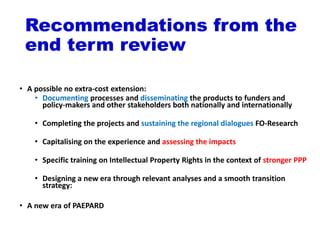 Recommendations from the
end term review
• A possible no extra-cost extension:
• Documenting processes and disseminating the products to funders and
policy-makers and other stakeholders both nationally and internationally
• Completing the projects and sustaining the regional dialogues FO-Research
• Capitalising on the experience and assessing the impacts
• Specific training on Intellectual Property Rights in the context of stronger PPP
• Designing a new era through relevant analyses and a smooth transition
strategy:
• A new era of PAEPARD
 