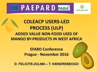 COLEACP	USERS-LED	
PROCESS	(ULP)
ADDED	VALUE	NON-FOOD	USES	OF	
MANGO	BY-PRODUCTS	IN	WEST	AFRICA
EFARD	Conference
Prague	- November 2016
D. FELICITE-ZULMA – T. KIENDREBEOGO
 
