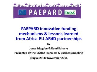 PAEPARD	innovative	funding	
mechanisms	&	lessons	learned	
from	Africa-EU	AR4D	partnerships			
by
Jonas	Mugabe	&	Remi	Kahane
Presented	@	the	EFARD	Technical	&	Business	meeting		
Prague	29-30	November	2016
 