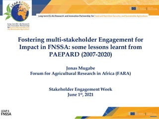 LEAP4FNSSSA ● 2nd Raising Awareness Event ● May 19th, 2021
Fostering multi-stakeholder Engagement for
Impact in FNSSA: some lessons learnt from
PAEPARD (2007-2020)
Jonas Mugabe
Forum for Agricultural Research in Africa (FARA)
Stakeholder Engagement Week
June 1st, 2021
 