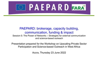 PAEPARD: brokerage, capacity building,
communication, funding & impact
Session 5: The Power of Networks – Strategies for external communication
and science-based outreach
Presentation prepared for the Workshop on Upscaling Private Sector
Participation and Science-based Outreach in West Africa
Accra, Thursday 23 June 2022
 