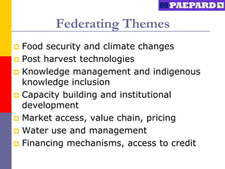 Federating Themes
 Food security and climate changes
 Post harvest technologies
 Knowledge management and indigenous
  knowledge inclusion
 Capacity building and institutional
  development
 Market access, value chain, pricing
 Water use and management
 Financing mechanisms, access to credit
 