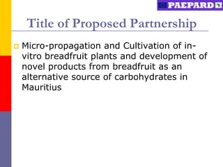 Title of Proposed Partnership
   Micro-propagation and Cultivation of in-
    vitro breadfruit plants and development of
    novel products from breadfruit as an
    alternative source of carbohydrates in
    Mauritius
 