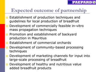Expected outcome of partnership
   Establishment of production techniques and
    guidelines for local production of breadfruit
   Development of commercially feasible in-vitro
    mass propagation techniques
   Promotion and establishment of backyard
    production in Mauritius
   Establishment of commercial orchards
   Development of community-based processing
    techniques
   Development of marketing channels for input into
    large-scale processing of breadfruit
   Development of healthy and nutritious value
    added breadfruit products
 