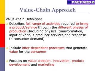 Value-Chain Approach
Value-chain Definition:
 Describes full range of activities required to bring
  a product/service through the different phases of
  production (Including physical transformation,
  input of various producer services and response
  to consumer demand)

   Include inter-dependent processes that generate
    value for the consumer

   Focuses on value creation, innovation, product
    development and marketing
 