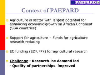 Context of PAEPARD
   Agriculture is sector with largest potential for
    enhancing economic growth on African Continent
    (SSA countries)

   Support for agriculture – Funds for agriculture
    research reducing

   EC funding (EDF,FP7) for agricultural research

   Challenge : Research be demand led
    - Quality of partnerships improved
 