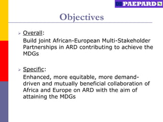Objectives
   Overall:
    Build joint African-European Multi-Stakeholder
    Partnerships in ARD contributing to achieve the
    MDGs

   Specific:
    Enhanced, more equitable, more demand-
    driven and mutually beneficial collaboration of
    Africa and Europe on ARD with the aim of
    attaining the MDGs
 