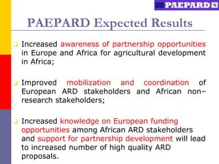 PAEPARD Expected Results
   Increased awareness of partnership opportunities
    in Europe and Africa for agricultural development
    in Africa;

   Improved mobilization and coordination of
    European ARD stakeholders and African non–
    research stakeholders;

   Increased knowledge on European funding
    opportunities among African ARD stakeholders
    and support for partnership development will lead
    to increased number of high quality ARD
    proposals.
 