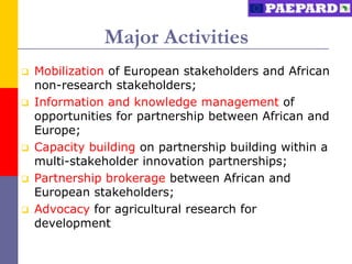 Major Activities
   Mobilization of European stakeholders and African
    non-research stakeholders;
   Information and knowledge management of
    opportunities for partnership between African and
    Europe;
   Capacity building on partnership building within a
    multi-stakeholder innovation partnerships;
   Partnership brokerage between African and
    European stakeholders;
   Advocacy for agricultural research for
    development
 