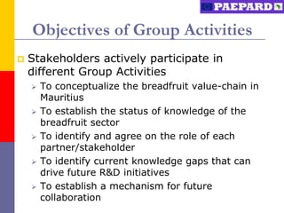 Objectives of Group Activities
   Stakeholders actively participate in
    different Group Activities
       To conceptualize the breadfruit value-chain in
        Mauritius
       To establish the status of knowledge of the
        breadfruit sector
       To identify and agree on the role of each
        partner/stakeholder
       To identify current knowledge gaps that can
        drive future R&D initiatives
       To establish a mechanism for future
        collaboration
 