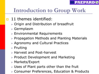 Introduction to Group Work
   11 themes identified:
       Origin and Distribution of breadfruit
       Germplasm
       Environmental Requirements
       Propagation Methods and Planting Materials
       Agronomy and Cultural Practices
       Fruiting
       Harvest and Post-harvest
       Product Development and Marketing
       Markets/Export
       Uses of Plant parts other than the fruit
       Consumer Preferences, Education & Products
 