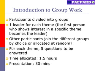 Introduction to Group Work
 Participants divided into groups
 1 leader for each theme (the first person
  who shows interest in a specific theme
  becomes the leader)
 Other participants join the different groups
  by choice or allocated at random?
 For each theme, 5 questions to be
  answered
 Time allocated: 1.5 hours
 Presentation: 30 mins
 