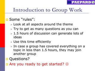 Introduction to Group Work
   Some “rules”:
       Look at all aspects around the theme
       Try to get as many questions as you can
       1.5 hours of discussion can generate lots of
        ideas
       Use this time efficiently
       In case a group has covered everything on a
        topic in less than 1.5 hours, they may join
        another group
 Questions?
 Are you ready to get started? 
 