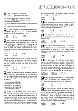 01 Sobre a progressão aritmética                       dia 6 de dezembro, 756 pessoas haviam recebido
                                                        a mensagem, o valor de x é:
(7, 16, 25, 34, ...) é correto afirmar que:
                                                        a) 12          b) 24          c) 52
a) o número 9.000 é um dos seus termos
                                                        d) 63          e) 126
b) o número 7.000 é um dos seus termos
c) seu décimo termo é 89                                 07 Uma progressão aritmética tem seis termos. A
d) a soma dos quatro primeiros termos é maior que
                                                        soma dos cinco primeiros termos é igual a –5 e a
100
                                                        soma dos cinco últimos termos é igual a 10. A ra-
e) a sua razão é um numero primo
                                                        zão dessa progressão aritmética é:
02 Se numa progressão aritmética de termo geral         a) 1           b) –2          c) 3
an tem-se a1 + a4 = 13 e a3 – a1 = 6, então, a soma     d) 0           e) -5
dos dez primeiros termos dessa P.A. é:
                                                         08 Uma sequência é tal que a1 = 8 e an = an-1 + 12
a) 130         b) 95            c) 65
                                                        (n > 2). A soma dos vinte primeiros termos dessa
d) 155         e) 195
                                                        sequência é:
 03 Numa cerimônia de formatura de uma faculda-         a) 228         b) 4.720       c) 3.260
de, os formandos foram dispostos em 20 filas, de        d) 2.360       e) 2.440
modo a formar um triângulo, com 1 formando na
primeira fila, 3 formandos na segunda fila, 5 na ter-    09 Uma progressão aritmética possui 513 termos,
ceira, e assim por diante, constituindo uma pro-        todos impares. O seu primeiro termo, e a razão,
gressão aritmética. O número de formandos na ce-        são as raízes da equação x2 – 15x + 44 = 0. Para
rimônia é:                                              quantos termos dessa sequência o algarismo das
                                                        unidades é 9?
a) 400         b) 410          c) 420
d) 800         e) 840                                   a) 102         b) 103         c) 104
                                                        d) 105         e) 106
 04 Numa sequência infinita de círculos, cada cír-
culo, a partir do segundo, tem raio igual à metade       10 Uma alga cresce de modo que a cada dia ela
do raio do círculo anterior. Se o primeiro círculo      cobre uma superfície de área igual ao dobro da á-
tem raio 4, então, a soma das áreas de todos os         rea coberta no dia anterior. Se essa alga cobre a
círculos é:                                             superfície de um lago em 100 dias, assinale a al-
                                                        ternativa correspondente ao número de dias ne-
a) 12π         b) 15π / 4      c) 64π / 3
                                                        cessários para que duas algas da mesma espécie
d) 32π         e) 32π / 3
                                                        da anterior cubram a superfície do mesmo lago.
 05 O valor de mercado de um produto é alterado         a) 50 dias     b) 25 dias     c) 98 dias
a cada mês, com um acréscimo de 20% em rela-            d) 99 dias     e) 43 dias
ção ao mês imediatamente anterior. A sequência
de valores desse produto, a cada mês, forma uma          11 Numa progressão geométrica, a diferença en-
progressão:                                             tre o 2º e o 1º termos é 9, e a diferença entre o 5º e
                                                        o 4º termos é 576. O 1º termo da progressão é:
a) aritmética de razão 1,2
b) geométrica de razão 0,2                              a) 3           b) 4           c) 6
c) geométrica de razão 20                               d) 8           e) 9
d) geométrica de razão 1,2
e) aritmética de razão 0,2                               12 Os frutos de uma árvore, atacados por uma
                                                        moléstia, foram apodrecendo dia após dia, segun-
06 No dia 1º de dezembro, uma pessoa enviou,            do os termos de uma progressão geométrica de
pela internet, uma mensagem para x pessoas. No          primeiro termo 1 e razão 3, isto é, no primeiro dia
dia 2, cada uma das x pessoas que receberam a           apodreceu 1 fruto, no segundo dia 3 outros, no ter-
mensagem no dia 1º enviou a mesma mensagem              ceiro dia 9 outros, e assim sucessivamente. Se no
para duas novas pessoas. No dia 3, cada pessoa          sétimo dia, apodreceram os últimos frutos, o núme-
que recebeu a mensagem no dia 2 também enviou           ro de frutas atacadas pela moléstia foi:
a mesma mensagem para outras duas pessoas. E,
assim, sucessivamente. Se, do dia 1º até o final do     a) 363         b) 364         c) 729
                                                        d) 1092        e) 1093
 