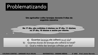 COLÉGIO CONTEC – UNIDADE VILA VELHA MATEMÁTICA – ENSINO MÉDIO 2º ANO Prof. Junior Barreto
Problematizando
a) Quantas laranjas ele colherá no 9º dia?
b) Quantas dúzias de laranjas ele colherá no total?
c) Qual a média das laranjas colhidas por dia?
No 10 dia, são colhidas 4 dúzias; no 20 dia, 11 dúzias;
no 30 dia, 18 dúzias e assim por diante.
Um agricultor colhe laranjas durante 9 dias da
seguinte maneira:
 
