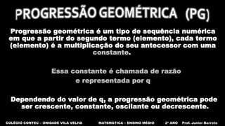Progressão geométrica é um tipo de sequência numérica
em que a partir do segundo termo (elemento), cada termo
(elemento) é a multiplicação do seu antecessor com uma
constante.
Essa constante é chamada de razão
e representada por q
Dependendo do valor de q, a progressão geométrica pode
ser crescente, constante, oscilante ou decrescente.
COLÉGIO CONTEC – UNIDADE VILA VELHA MATEMÁTICA – ENSINO MÉDIO 2º ANO Prof. Junior Barreto
 