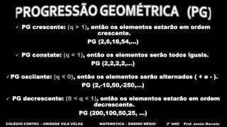COLÉGIO CONTEC – UNIDADE VILA VELHA MATEMÁTICA – ENSINO MÉDIO 2º ANO Prof. Junior Barreto
 PG crescente: (q > 1), então os elementos estarão em ordem
crescente.
PG (2,6,18,54,...)
 PG constate: (q = 1), então os elementos serão todos iguais.
PG (2,2,2,2,...)
 PG oscilante: (q < 0), então os elementos serão alternados ( + e - ).
PG (2,-10,50,-250,...)
 PG decrescente: (0 < q < 1), então os elementos estarão em ordem
decrescente.
PG (200,100,50,25, ...)
 