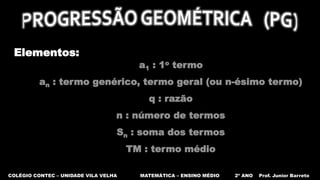 COLÉGIO CONTEC – UNIDADE VILA VELHA MATEMÁTICA – ENSINO MÉDIO 2º ANO Prof. Junior Barreto
Elementos:
a1 : 1o termo
an : termo genérico, termo geral (ou n-ésimo termo)
q : razão
n : número de termos
Sn : soma dos termos
TM : termo médio
 