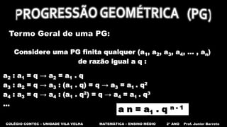 COLÉGIO CONTEC – UNIDADE VILA VELHA MATEMÁTICA – ENSINO MÉDIO 2º ANO Prof. Junior Barreto
Termo Geral de uma PG:
Considere uma PG finita qualquer (a1, a2, a3, a4, ... , an)
de razão igual a q :
a2 : a1 = q → a2 = a1 . q
a3 : a2 = q → a3 : (a1 . q) = q → a3 = a1 . q2
a4 : a3 = q → a4 : (a1 . q2) = q → a4 = a1 . q3
…
a n = a1 . q n - 1
 