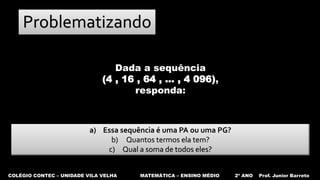 COLÉGIO CONTEC – UNIDADE VILA VELHA MATEMÁTICA – ENSINO MÉDIO 2º ANO Prof. Junior Barreto
Problematizando
a) Essa sequência é uma PA ou uma PG?
b) Quantos termos ela tem?
c) Qual a soma de todos eles?
Dada a sequência
(4 , 16 , 64 , ... , 4 096),
responda:
 