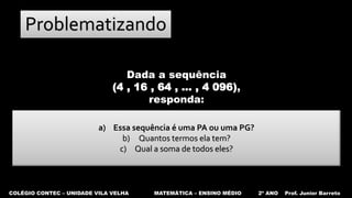 COLÉGIO CONTEC – UNIDADE VILA VELHA MATEMÁTICA – ENSINO MÉDIO 2º ANO Prof. Junior Barreto
Problematizando
a) Essa sequência é uma PA ou uma PG?
b) Quantos termos ela tem?
c) Qual a soma de todos eles?
Dada a sequência
(4 , 16 , 64 , ... , 4 096),
responda:
 
