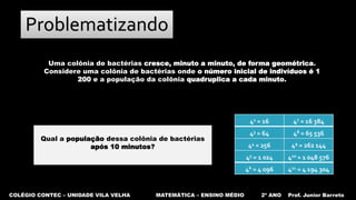 COLÉGIO CONTEC – UNIDADE VILA VELHA MATEMÁTICA – ENSINO MÉDIO 2º ANO Prof. Junior Barreto
Problematizando
Uma colônia de bactérias cresce, minuto a minuto, de forma geométrica.
Considere uma colônia de bactérias onde o número inicial de indivíduos é 1
200 e a população da colônia quadruplica a cada minuto.
42 = 16 47 = 16 384
43 = 64 48 = 65 536
44 = 256 49 = 262 144
45 = 1 024 410 = 1 048 576
46 = 4 096 411 = 4 194 304
Qual a população dessa colônia de bactérias
após 10 minutos?
 