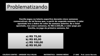 COLÉGIO CONTEC – UNIDADE VILA VELHA MATEMÁTICA – ENSINO MÉDIO 2º ANO Prof. Junior Barreto
Problematizando
Cecília jogou na loteria esportiva durante cinco semanas
consecutivas, de tal forma que, a partir da segunda semana, o valor
apostado era o dobro do valor da semana anterior. Se o total
apostado, nas cinco semanas, foi R$ 2.325,00, o valor pago por
Cecília, no jogo da primeira semana, foi:
a) R$ 75,00
b) R$ 85,00
c) R$ 100,00
d) R$ 95,00
 