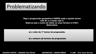 COLÉGIO CONTEC – UNIDADE VILA VELHA MATEMÁTICA – ENSINO MÉDIO 2º ANO Prof. Junior Barreto
Problematizando
Seja a progressão geométrica FINITA onde o quinto termo
vale 81 e a razão vale 3.
Sabe-se que a soma de todos os seus termos é 9 841.
Determine:
a) o valor do 1º termo da progressão.
b) o número de termos da progressão.
 
