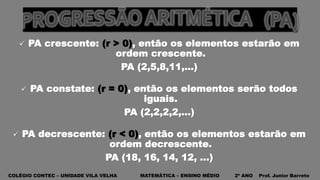 COLÉGIO CONTEC – UNIDADE VILA VELHA MATEMÁTICA – ENSINO MÉDIO 2º ANO Prof. Junior Barreto
 PA crescente: (r > 0), então os elementos estarão em
ordem crescente.
PA (2,5,8,11,...)
 PA constate: (r = 0), então os elementos serão todos
iguais.
PA (2,2,2,2,...)
 PA decrescente: (r < 0), então os elementos estarão em
ordem decrescente.
PA (18, 16, 14, 12, ...)
 