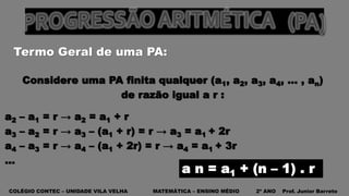 COLÉGIO CONTEC – UNIDADE VILA VELHA MATEMÁTICA – ENSINO MÉDIO 2º ANO Prof. Junior Barreto
Termo Geral de uma PA:
Considere uma PA finita qualquer (a1, a2, a3, a4, ... , an)
de razão igual a r :
a2 – a1 = r → a2 = a1 + r
a3 – a2 = r → a3 – (a1 + r) = r → a3 = a1 + 2r
a4 – a3 = r → a4 – (a1 + 2r) = r → a4 = a1 + 3r
…
a n = a1 + (n – 1) . r
 