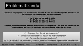 COLÉGIO CONTEC – UNIDADE VILA VELHA MATEMÁTICA – ENSINO MÉDIO 2º ANO Prof. Junior Barreto
Problematizando
Um atleta se prepara para a disputa da MARATONA na próxima Olimpíada. Para isso, ele
estabeleceu um cronograma de treinamentos:
 No 1º dia, ele correrá 5. 295m
 No 2º dia, ele correrá 6.195m
 No 3º dia, ele correrá 7.095m
E assim, sucessivamente, sempre aumentando 900m por dia., até que, no último dia de
treinamento, ele corra o percurso oficial da prova, que é de 42.195m
a) Quantos dias durará o treinamento?
b) Que distância ele correrá no 23º dia de treinamento?
c) Em que dia ele correrá 17.895m?
d) Que distância ele percorrerá, no total, considerando todo o período de treinamento?
 