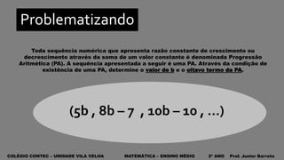COLÉGIO CONTEC – UNIDADE VILA VELHA MATEMÁTICA – ENSINO MÉDIO 2º ANO Prof. Junior Barreto
Problematizando
Toda sequência numérica que apresenta razão constante de crescimento ou
decrescimento através da soma de um valor constante é denominada Progressão
Aritmética (PA). A sequência apresentada a seguir é uma PA. Através da condição de
existência de uma PA, determine o valor de b e o oitavo termo da PA.
(5b , 8b – 7 , 10b – 10 , ...)
 