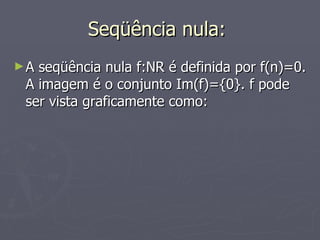 Seqüência nula:  A seqüência nula f:NR é definida por f(n)=0. A imagem é o conjunto Im(f)={0}. f pode ser vista graficamente como: 