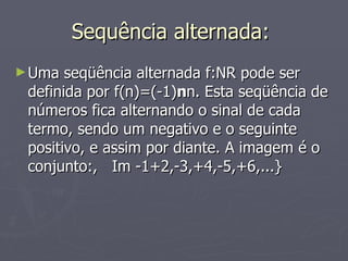 Sequência alternada:  Uma seqüência alternada f:NR pode ser definida por f(n)=(-1) n n. Esta seqüência de números fica alternando o sinal de cada termo, sendo um negativo e o seguinte positivo, e assim por diante. A imagem é o conjunto:,  Im -1+2,-3,+4,-5,+6,...} 