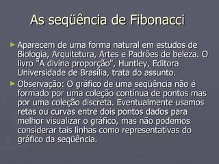 As seqüência de Fibonacci  Aparecem de uma forma natural em estudos de Biologia, Arquitetura, Artes e Padrões de beleza. O livro "A divina proporção", Huntley, Editora Universidade de Brasília, trata do assunto. Observação: O gráfico de uma seqüência não é formado por uma coleção contínua de pontos mas por uma coleção discreta. Eventualmente usamos retas ou curvas entre dois pontos dados para melhor visualizar o gráfico, mas não podemos considerar tais linhas como representativas do gráfico da seqüência. 