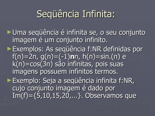 Seqüência Infinita:  Uma seqüência é infinita se, o seu conjunto imagem é um conjunto infinito. Exemplos: As seqüência f:NR definidas por f(n)=2n, g(n)=(-1) n n, h(n)=sin.(n) e k(n)=cos(3n) são infinitas, pois suas imagens possuem infinitos termos. Exemplo: Seja a seqüência infinita f:NR, cujo conjunto imagem é dado por Im(f)={5,10,15,20,...}. Observamos que 
