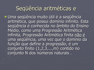 Seqüência aritméticas e  Uma seqüência muito útil é a seqüência aritmética, que possui domínio infinito. Esta seqüência é conhecida no âmbito do Ensino Médio, como uma Progressão Aritmética infinita, Progressão Aritmética finita  não é  uma seqüência, uma vez que o domínio da função que define a progressão, é um conjunto finito {1,2,3,...,m} contido no conjunto N dos números naturais . 