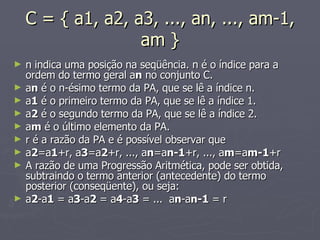C = { a1, a2, a3, ..., an, ..., am-1, am } n indica uma posição na seqüência. n é o índice para a ordem do termo geral a n  no conjunto C. a n  é o n-ésimo termo da PA, que se lê a índice n. a 1  é o primeiro termo da PA, que se lê a índice 1. a 2  é o segundo termo da PA, que se lê a índice 2. a m  é o último elemento da PA. r é a razão da PA e é possível observar que a 2 =a 1 +r, a 3 =a 2 +r, ..., a n =a n-1 +r, ..., a m =a m-1 +r A razão de uma Progressão Aritmética, pode ser obtida, subtraindo o termo anterior (antecedente) do termo posterior (conseqüente), ou seja: a 2 -a 1  = a 3 -a 2  = a 4 -a 3  = ...  a n -a n-1  = r 