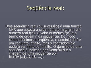 Seqüência real: Uma seqüência real (ou sucessão) é uma função f:NR que associa a cada número natural n um número real f(n). O valor numérico f(n) é o termo de ordem n da seqüência. Do modo como definimos a seqüência, o domínio de f é um conjunto infinito, mas o contradomínio poderá ser finito ou infinito. O domínio de uma seqüência é indicado por Dom(f)=N e a imagem de uma seqüência por Im(f)={a 1 ,a 2 ,a 3 , ...}. 