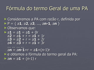 Fórmula do termo Geral de uma PA Consideremos a PA com razão r, definida por P = { a 1 , a 2 , a 3 , ..., a n-1 , a n  } Observamos que: a 1  = a 1  = a 1  + 0r a 2  = a 1  + r = a 1  + 1r a 3  = a 2  + r = a 1  + 2r a 4  = a 3  + r = a 1  + 3r ... ... ... ...  a n  = a n-1 +r = a 1 +(n-1)r e obtemos a fórmula do termo geral da PA: a n  = a 1  + (n-1) r 