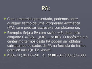 PA: Com o material apresentado, podemos obter qualquer termo de uma Progressão Aritmética (PA), sem precisar escrevê-la completamente. Exemplo: Seja a PA com razão r=5, dada pelo conjunto C={3,8,...,a 30 ,...,a 100 }. O trigésimo e o centésimo termos desta PA podem ser obtidos, substituindo os dados da PA na fórmula do termo geral a n =a 1 +(n-1)r. Assim: a 30 =3+(30-1)3=90   e   a 100 =3+(100-1)3=300 