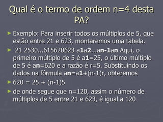 Qual é o termo de ordem n=4 desta PA? Exemplo: Para inserir todos os múltiplos de 5, que estão entre 21 e 623, montaremos uma tabela.   21 2530...615620623 a 1 a 2 ...a n-1 a n  Aqui, o primeiro múltiplo de 5 é a 1 =25, o último múltiplo de 5 é a n =620 e a razão é r=5. Substituindo os dados na fórmula a n =a 1 +(n-1)r, obteremos 620 = 25 + (n-1)5 de onde segue que n=120, assim o número de múltiplos de 5 entre 21 e 623, é igual a 120  