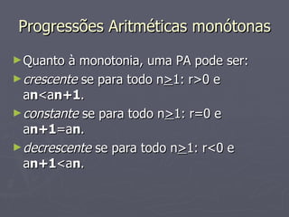 Progressões Aritméticas monótonas Quanto à monotonia, uma PA pode ser: crescente  se para todo n > 1: r>0 e a n <a n+1 . constante  se para todo n > 1: r=0 e a n+1 =a n . decrescente  se para todo n > 1: r<0 e a n+1 <a n . 