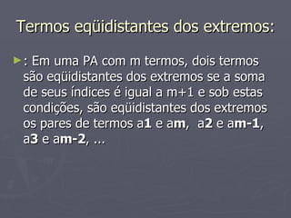 Termos eqüidistantes dos extremos:  : Em uma PA com m termos, dois termos são eqüidistantes dos extremos se a soma de seus índices é igual a m+1 e sob estas condições, são eqüidistantes dos extremos os pares de termos a 1  e a m ,  a 2  e a m-1 ,   a 3  e a m-2 , ... 