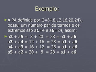 Exemplo:  A PA definida por C={4,8,12,16,20,24}, possui um número par de termos e os extremos são a 1 =4 e a 6 =24, assim: a 2  + a 5  =  8 + 20  = 28 = a 1  + a 6 a 3  + a 4  = 12 + 16  = 28 = a 1  + a 6 a 4  + a 3  = 16 + 12  = 28 = a 1  + a 6 a 5  + a 2  = 20 +  8  = 28 = a 1  + a 6 