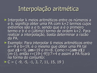 Interpolação aritmética Interpolar k meios aritméticos entre os números a e b, significa obter uma PA com k+2 termos cujos extremos são a e b, sendo que a é o primeiro termo e b é o (último) termo de ordem k+2. Para realizar a interpolação, basta determinar a razão da PA. Exemplo: Para interpolar 6 meios aritméticos entre a=-9 e b=19, é o mesmo que obter uma PA tal que a 1 =-9, a m =19 e m=8. Como r=(a m -a 1 )/(m-1), então r=(19-(-9))/7=4 e assim a PA ficará na forma do conjunto: C = { -9, -5, -1, 3, 7, 11, 15, 19 } 
