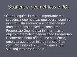 Seqüência geométricas e PG: Outra sequência muito importante é a sequência geométrica, que possui domínio infinito. Esta sequência é conhecida no âmbito do Ensino Médio, como uma Progressão Geométrica infinita, mas o objeto matemático denominado Progressão Geométrica finita  não é  uma sequência, uma vez que o domínio da função é um conjunto finito {1,2,3,...,m} que é um subconjunto próprio de N. 