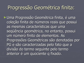 Progressão Geométrica finita:  Uma Progressão Geométrica finita, é uma coleção finita de números reais que possui as mesmas características que uma seqüência geométrica, no entanto, possui um número finito de elementos. As Progressões Geométricas são denotadas por PG e são caracterizadas pelo fato que a divisão do termo seguinte pelo termo anterior é um quociente q fixado. 