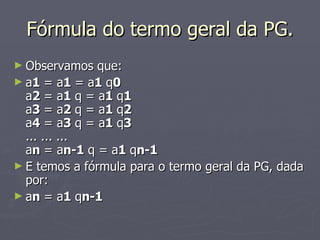 Fórmula do termo geral da PG. Observamos que: a 1  = a 1  = a 1  q 0 a 2  = a 1  q = a 1  q 1 a 3  = a 2  q = a 1  q 2 a 4  = a 3  q = a 1  q 3 ... ... ... a n  = a n-1  q = a 1  q n-1 E temos a fórmula para o termo geral da PG, dada por: a n  = a 1  q n-1 